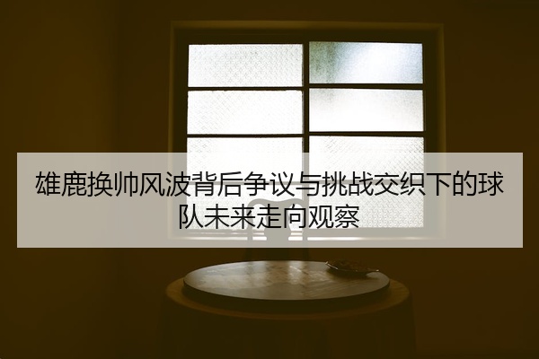 雄鹿换帅风波背后争议与挑战交织下的球队未来走向观察
